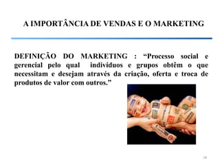 A IMPORTÂNCIA DE VENDAS E O MARKETING



DEFINIÇÃO DO MARKETING : “Processo social e
gerencial pelo qual indivíduos e grupos obtêm o que
necessitam e desejam através da criação, oferta e troca de
produtos de valor com outros.”




                                                        18
 