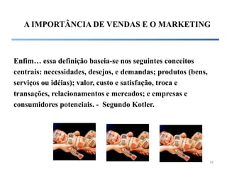 A IMPORTÂNCIA DE VENDAS E O MARKETING



Enfim… essa definição baseia-se nos seguintes conceitos
centrais: necessidades, desejos, e demandas; produtos (bens,
serviços ou idéias); valor, custo e satisfação, troca e
transações, relacionamentos e mercados; e empresas e
consumidores potenciais. - Segundo Kotler.




                                                               19
 