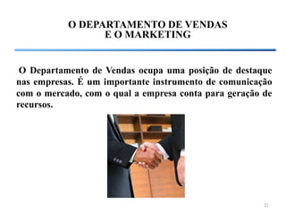 O DEPARTAMENTO DE VENDAS
                 E O MARKETING


 O Departamento de Vendas ocupa uma posição de destaque
nas empresas. É um importante instrumento de comunicação
com o mercado, com o qual a empresa conta para geração de
recursos.




                                                       21
 