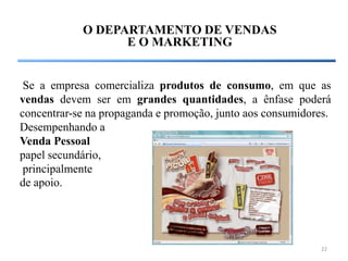 O DEPARTAMENTO DE VENDAS
                  E O MARKETING


 Se a empresa comercializa produtos de consumo, em que as
vendas devem ser em grandes quantidades, a ênfase poderá
concentrar-se na propaganda e promoção, junto aos consumidores.
Desempenhando a
Venda Pessoal
papel secundário,
 principalmente
de apoio.




                                                             22
 
