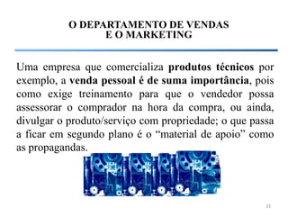 O DEPARTAMENTO DE VENDAS
                 E O MARKETING


Uma empresa que comercializa produtos técnicos por
exemplo, a venda pessoal é de suma importância, pois
como exige treinamento para que o vendedor possa
assessorar o comprador na hora da compra, ou ainda,
divulgar o produto/serviço com propriedade; o que passa
a ficar em segundo plano é o “material de apoio” como
as propagandas.




                                                     23
 
