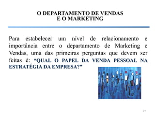 O DEPARTAMENTO DE VENDAS
               E O MARKETING


Para estabelecer um nível de relacionamento e
importância entre o departamento de Marketing e
Vendas, uma das primeiras perguntas que devem ser
feitas é: “QUAL O PAPEL DA VENDA PESSOAL NA
ESTRATÉGIA DA EMPRESA?”




                                               24
 