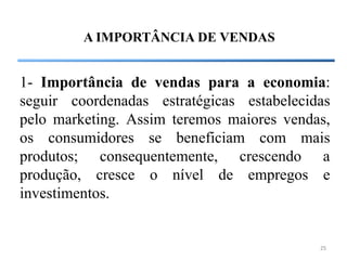 A IMPORTÂNCIA DE VENDAS


1- Importância de vendas para a economia:
seguir coordenadas estratégicas estabelecidas
pelo marketing. Assim teremos maiores vendas,
os consumidores se beneficiam com mais
produtos; consequentemente, crescendo a
produção, cresce o nível de empregos e
investimentos.


                                           25
 