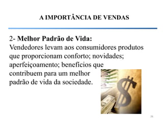 A IMPORTÂNCIA DE VENDAS


2- Melhor Padrão de Vida:
Vendedores levam aos consumidores produtos
que proporcionam conforto; novidades;
aperfeiçoamento; benefícios que
contribuem para um melhor
padrão de vida da sociedade.



                                             26
 