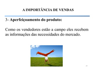 A IMPORTÂNCIA DE VENDAS

3- Aperfeiçoamento do produto:

Como os vendedores estão a campo eles recebem
as informações das necessidades do mercado.




                                           27
 