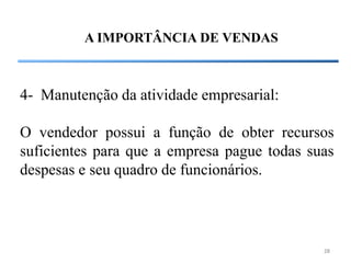 A IMPORTÂNCIA DE VENDAS



4- Manutenção da atividade empresarial:

O vendedor possui a função de obter recursos
suficientes para que a empresa pague todas suas
despesas e seu quadro de funcionários.




                                             28
 