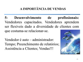 A IMPORTÂNCIA DE VENDAS

5-     Desenvolvimento       de    profissionais:
Vendedores capacitados. Vendedores aprendem
ser flexíveis dado a diversidade de clientes com
que costuma-se relacionar-se.

Vendedor é auto – administrador:
Tempo; Preenchimento de relatórios;
Assistência a Clientes; Vendas!!!

                                               29
 