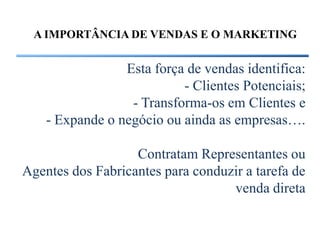A IMPORTÂNCIA DE VENDAS E O MARKETING


                 Esta força de vendas identifica:
                           - Clientes Potenciais;
                  - Transforma-os em Clientes e
    - Expande o negócio ou ainda as empresas….

                   Contratam Representantes ou
Agentes dos Fabricantes para conduzir a tarefa de
                                   venda direta
 