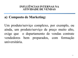 INFLUÊNCIAS INTERNAS NA
           ATIVIDADE DE VENDAS

a) Composto de Marketing:

Um produto/serviço complexo, por exemplo, ou
ainda, um produto/serviço de preço muito alto,
exige que o departamento de vendas contrate
vendedores bem preparados, com formação
universitária.


                                            33
 
