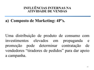 INFLUÊNCIAS INTERNAS NA
            ATIVIDADE DE VENDAS

a) Composto de Marketing: 4P’s.


Uma distribuição de produto de consumo com
investimentos elevados em propaganda e
promoção pode determinar contratação de
vendedores “tiradores de pedidos” para dar apoio
a campanha.

                                              34
 