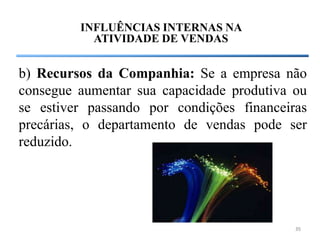 INFLUÊNCIAS INTERNAS NA
           ATIVIDADE DE VENDAS


b) Recursos da Companhia: Se a empresa não
consegue aumentar sua capacidade produtiva ou
se estiver passando por condições financeiras
precárias, o departamento de vendas pode ser
reduzido.




                                           35
 