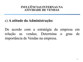 INFLUÊNCIAS INTERNAS NA
           ATIVIDADE DE VENDAS


c) A atitude da Administração:

De acordo com a estratégia da empresa em
relação as vendas; Determina o grau de
importância de Vendas na empresa.




                                      36
 