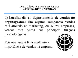INFLUÊNCIAS INTERNAS NA
            ATIVIDADE DE VENDAS


d) Localização do departamento de vendas no
organograma: Em alguma companhia vendas
está atrelado ao marketing, em outras empresas,
vendas está acima das principais funções
mercadológicas.

Esta estrutura é feita mediante a
importância de vendas na empresa.

                                             37
 