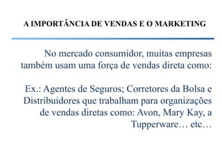 A IMPORTÂNCIA DE VENDAS E O MARKETING


     No mercado consumidor, muitas empresas
também usam uma força de vendas direta como:

Ex.: Agentes de Seguros; Corretores da Bolsa e
Distribuidores que trabalham para organizações
    de vendas diretas como: Avon, Mary Kay, a
                           Tupperware… etc…
 