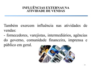 INFLUÊNCIAS EXTERNAS NA
             ATIVIDADE DE VENDAS



Também exercem influência nas atividades de
vendas:
- fornecedores, varejistas, intermediários, agências
do governo, comunidade financeira, imprensa e
público em geral.



                                                 40
 