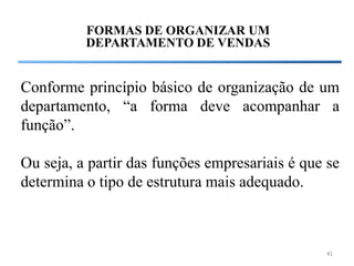 FORMAS DE ORGANIZAR UM
          DEPARTAMENTO DE VENDAS


Conforme princípio básico de organização de um
departamento, “a forma deve acompanhar a
função”.

Ou seja, a partir das funções empresariais é que se
determina o tipo de estrutura mais adequado.



                                                41
 