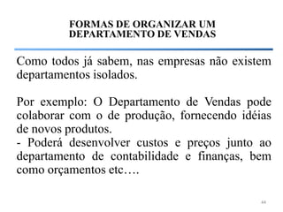 FORMAS DE ORGANIZAR UM
         DEPARTAMENTO DE VENDAS

Como todos já sabem, nas empresas não existem
departamentos isolados.

Por exemplo: O Departamento de Vendas pode
colaborar com o de produção, fornecendo idéias
de novos produtos.
- Poderá desenvolver custos e preços junto ao
departamento de contabilidade e finanças, bem
como orçamentos etc….

                                            44
 