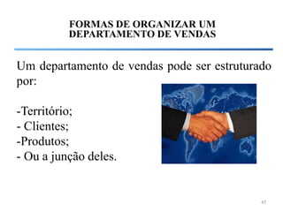 FORMAS DE ORGANIZAR UM
          DEPARTAMENTO DE VENDAS


Um departamento de vendas pode ser estruturado
por:

-Território;
- Clientes;
-Produtos;
- Ou a junção deles.


                                            47
 