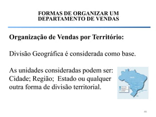 FORMAS DE ORGANIZAR UM
         DEPARTAMENTO DE VENDAS


Organização de Vendas por Território:

Divisão Geográfica é considerada como base.

As unidades consideradas podem ser:
Cidade; Região; Estado ou qualquer
outra forma de divisão territorial.


                                              48
 