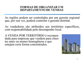 FORMAS DE ORGANIZAR UM
           DEPARTAMENTO DE VENDAS

As regiões podem ser controladas por um gerente regional
que, por sua vez, poderá controlar o gerente distrital.
As vendedores são atribuídos aos territórios específicos,
com responsabilidade pelo desempenho local.
A VENDA POR TERRITÓRIO é recomen-
dada para empresas que vendem para clien-
tes mais ou menos homogêneos e que
estejam certa forma concentrados.



                                                      49
 