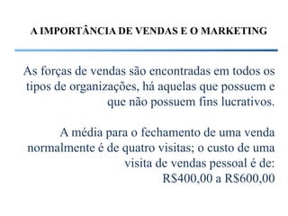 A IMPORTÂNCIA DE VENDAS E O MARKETING


As forças de vendas são encontradas em todos os
tipos de organizações, há aquelas que possuem e
                que não possuem fins lucrativos.

     A média para o fechamento de uma venda
normalmente é de quatro visitas; o custo de uma
                 visita de vendas pessoal é de:
                         R$400,00 a R$600,00
 
