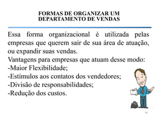 FORMAS DE ORGANIZAR UM
          DEPARTAMENTO DE VENDAS

Essa forma organizacional é utilizada pelas
empresas que querem sair de sua área de atuação,
ou expandir suas vendas.
Vantagens para empresas que atuam desse modo:
-Maior Flexibilidade;
-Estímulos aos contatos dos vendedores;
-Divisão de responsabilidades;
-Redução dos custos.

                                              50
 
