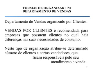 FORMAS DE ORGANIZAR UM
          DEPARTAMENTO DE VENDAS


Departamento de Vendas organizado por Clientes:

VENDAS POR CLIENTES é recomendada para
empresas que possuem clientes no qual haja
diferenças nas suas necessidades de consumo.

Neste tipo de organização atribui-se determinado
número de clientes a certos vendedores, que
                ficam responsáveis pelo seu
                            atendimento e venda.
                                              53
 
