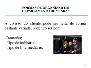 FORMAS DE ORGANIZAR UM
          DEPARTAMENTO DE VENDAS


A divisão do cliente pode ser feita de forma
bastante variada, podendo ser por:

-Tamanho;
- Tipo de indústria;
- Tipo de Intermediário.



                                          54
 