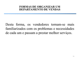 FORMAS DE ORGANIZAR UM
         DEPARTAMENTO DE VENDAS




Desta forma, os vendedores tornam-se mais
familiarizados com os problemas e necessidades
de cada um e passam a prestar melhor serviços.




                                             55
 