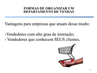 FORMAS DE ORGANIZAR UM
         DEPARTAMENTO DE VENDAS


Vantagens para empresas que atuam desse modo:

-Vendedores com alto grau de instrução;
- Vendedores que conhecem SEUS clientes.




                                            56
 