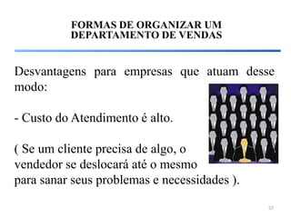 FORMAS DE ORGANIZAR UM
          DEPARTAMENTO DE VENDAS


Desvantagens para empresas que atuam desse
modo:

- Custo do Atendimento é alto.

( Se um cliente precisa de algo, o
vendedor se deslocará até o mesmo
para sanar seus problemas e necessidades ).
                                              57
 