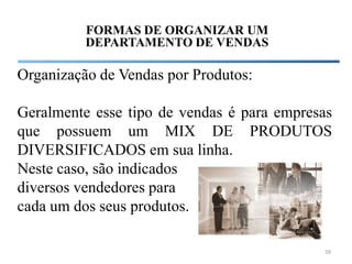 FORMAS DE ORGANIZAR UM
          DEPARTAMENTO DE VENDAS

Organização de Vendas por Produtos:

Geralmente esse tipo de vendas é para empresas
que possuem um MIX DE PRODUTOS
DIVERSIFICADOS em sua linha.
Neste caso, são indicados
diversos vendedores para
cada um dos seus produtos.

                                            59
 