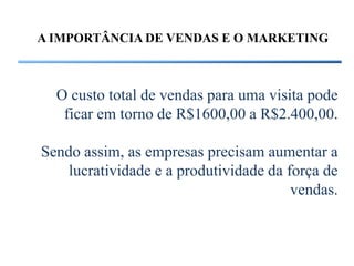 A IMPORTÂNCIA DE VENDAS E O MARKETING



  O custo total de vendas para uma visita pode
   ficar em torno de R$1600,00 a R$2.400,00.

Sendo assim, as empresas precisam aumentar a
    lucratividade e a produtividade da força de
                                        vendas.
 