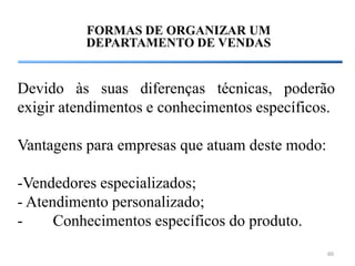 FORMAS DE ORGANIZAR UM
          DEPARTAMENTO DE VENDAS


Devido às suas diferenças técnicas, poderão
exigir atendimentos e conhecimentos específicos.

Vantagens para empresas que atuam deste modo:

-Vendedores especializados;
- Atendimento personalizado;
-     Conhecimentos específicos do produto.
                                                60
 