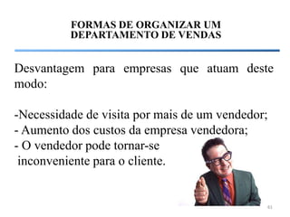 FORMAS DE ORGANIZAR UM
          DEPARTAMENTO DE VENDAS


Desvantagem para empresas que atuam deste
modo:

-Necessidade de visita por mais de um vendedor;
- Aumento dos custos da empresa vendedora;
- O vendedor pode tornar-se
 inconveniente para o cliente.


                                              61
 