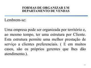 FORMAS DE ORGANIZAR UM
          DEPARTAMENTO DE VENDAS

Lembrem-se:

Uma empresa pode ser organizada por território e,
ao mesmo tempo, ter uma estrutura por Cliente.
Esta estrutura permite uma melhor prestação de
serviço a clientes preferenciais. ( E em muitos
casos, são os próprios gerentes que lhes dão
atendimento.).

                                               63
 