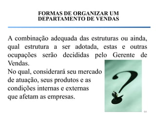 FORMAS DE ORGANIZAR UM
         DEPARTAMENTO DE VENDAS


A combinação adequada das estruturas ou ainda,
qual estrutura a ser adotada, estas e outras
ocupações serão decididas pelo Gerente de
Vendas.
No qual, considerará seu mercado
de atuação, seus produtos e as
condições internas e externas
que afetam as empresas.
                                            64
 