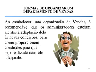 FORMAS DE ORGANIZAR UM
         DEPARTAMENTO DE VENDAS


Ao estabelecer uma organização de Vendas, é
recomendável que os administradores estejam
atentos à adaptação dela
às novas condições, bem
como proporcionem
condições para que
seja realizado controle
adequado.

                                          65
 