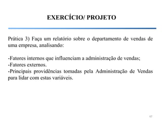 EXERCÍCIO/ PROJETO


Prática 3) Faça um relatório sobre o departamento de vendas de
uma empresa, analisando:

-Fatores internos que influenciam a administração de vendas;
-Fatores externos.
-Principais providências tomadas pela Administração de Vendas
para lidar com estas variáveis.




                                                            67
 