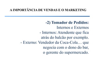 A IMPORTÂNCIA DE VENDAS E O MARKETING


                     -2) Tomador de Pedidos:
                            Internos e Externos
                 - Internos: Atendente que fica
                  atrás do balcão por exemplo.
     - Externo: Vendedor da Coca-Cola… que
                    negocia com o dono do bar,
                    o gerente do supermercado.
 