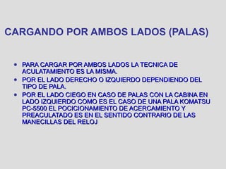 CARGANDO POR AMBOS LADOS (PALAS)
● PARA CARGAR POR AMBOS LADOS LA TECNICA DEPARA CARGAR POR AMBOS LADOS LA TECNICA DE
ACULATAMIENTO ES LA MISMA.ACULATAMIENTO ES LA MISMA.
● POR EL LADO DERECHO O IZQUIERDO DEPENDIENDO DELPOR EL LADO DERECHO O IZQUIERDO DEPENDIENDO DEL
TIPO DE PALA.TIPO DE PALA.
● POR EL LADO CIEGO EN CASO DE PALAS CON LA CABINA ENPOR EL LADO CIEGO EN CASO DE PALAS CON LA CABINA EN
LADO IZQUIERDO COMO ES EL CASO DE UNA PALA KOMATSULADO IZQUIERDO COMO ES EL CASO DE UNA PALA KOMATSU
PC-5500 EL POCICIONAMIENTO DE ACERCAMIENTO YPC-5500 EL POCICIONAMIENTO DE ACERCAMIENTO Y
PREACULATADO ES EN EL SENTIDO CONTRARIO DE LASPREACULATADO ES EN EL SENTIDO CONTRARIO DE LAS
MANECILLAS DEL RELOJMANECILLAS DEL RELOJ
 
