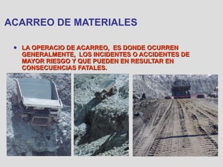 ACARREO DE MATERIALES
● LA OPERACIO DE ACARREO, ES DONDE OCURRENLA OPERACIO DE ACARREO, ES DONDE OCURREN
GENERALMENTE, LOS INCIDENTES O ACCIDENTES DEGENERALMENTE, LOS INCIDENTES O ACCIDENTES DE
MAYOR RIESGO Y QUE PUEDEN EN RESULTAR ENMAYOR RIESGO Y QUE PUEDEN EN RESULTAR EN
CONSECUENCIAS FATALES.CONSECUENCIAS FATALES.
 