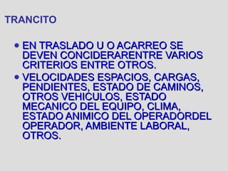 TRANCITO
● EN TRASLADO U O ACARREO SEEN TRASLADO U O ACARREO SE
DEVEN CONCIDERARENTRE VARIOSDEVEN CONCIDERARENTRE VARIOS
CRITERIOS ENTRE OTROS.CRITERIOS ENTRE OTROS.
● VELOCIDADES ESPACIOS, CARGAS,VELOCIDADES ESPACIOS, CARGAS,
PENDIENTES, ESTADO DE CAMINOS,PENDIENTES, ESTADO DE CAMINOS,
OTROS VEHICULOS, ESTADOOTROS VEHICULOS, ESTADO
MECANICO DEL EQUIPO, CLIMA,MECANICO DEL EQUIPO, CLIMA,
ESTADO ANIMICO DEL OPERADORDELESTADO ANIMICO DEL OPERADORDEL
OPERADOR, AMBIENTE LABORAL,OPERADOR, AMBIENTE LABORAL,
OTROS.OTROS.
 