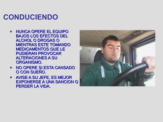 CONDUCIENDO
● NUNCA OPERE EL EQUIPONUNCA OPERE EL EQUIPO
BAJOS LOS EFECTOS DELBAJOS LOS EFECTOS DEL
ALCHOL O DROGAS OALCHOL O DROGAS O
MIENTRAS ESTE TOMANDOMIENTRAS ESTE TOMANDO
MEDICAMENTOS QUE LEMEDICAMENTOS QUE LE
PUDIERAN PROVOCARPUDIERAN PROVOCAR
ALTERACIONES A SUALTERACIONES A SU
ORGANISMO.ORGANISMO.
● NO OPERE SI ESTA CANSADONO OPERE SI ESTA CANSADO
O CON SUEÑO.O CON SUEÑO.
● AVISE A SU JEFE, ES MEJORAVISE A SU JEFE, ES MEJOR
EXPONERSE A UNA SANCION QEXPONERSE A UNA SANCION Q
PERDER LA VIDA.PERDER LA VIDA.
 