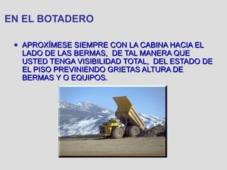 EN EL BOTADERO
● APROXÍMESE SIEMPRE CON LA CABINA HACIA ELAPROXÍMESE SIEMPRE CON LA CABINA HACIA EL
LADO DE LAS BERMAS, DE TAL MANERA QUELADO DE LAS BERMAS, DE TAL MANERA QUE
USTED TENGA VISIBILIDAD TOTAL, DEL ESTADO DEUSTED TENGA VISIBILIDAD TOTAL, DEL ESTADO DE
EL PISO PREVINIENDO GRIETAS ALTURA DEEL PISO PREVINIENDO GRIETAS ALTURA DE
BERMAS Y O EQUIPOS.BERMAS Y O EQUIPOS.
 