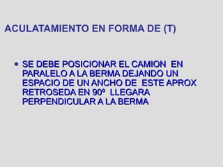 ACULATAMIENTO EN FORMA DE (T)
● SE DEBE POSICIONAR EL CAMION ENSE DEBE POSICIONAR EL CAMION EN
PARALELO A LA BERMA DEJANDO UNPARALELO A LA BERMA DEJANDO UN
ESPACIO DE UN ANCHO DE ESTE APROXESPACIO DE UN ANCHO DE ESTE APROX
RETROSEDA EN 90º LLEGARARETROSEDA EN 90º LLEGARA
PERPENDICULAR A LA BERMAPERPENDICULAR A LA BERMA
 
