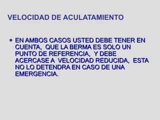 VELOCIDAD DE ACULATAMIENTO
● EN AMBOS CASOS USTED DEBE TENER ENEN AMBOS CASOS USTED DEBE TENER EN
CUENTA, QUE LA BERMA ES SOLO UNCUENTA, QUE LA BERMA ES SOLO UN
PUNTO DE REFERENCIA, Y DEBEPUNTO DE REFERENCIA, Y DEBE
ACERCASE A VELOCIDAD REDUCIDA, ESTAACERCASE A VELOCIDAD REDUCIDA, ESTA
NO LO DETENDRA EN CASO DE UNANO LO DETENDRA EN CASO DE UNA
EMERGENCIA.EMERGENCIA.
 