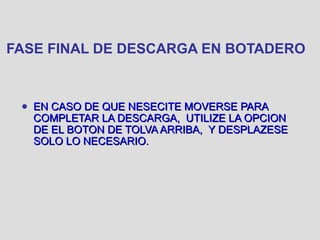FASE FINAL DE DESCARGA EN BOTADERO
● EN CASO DE QUE NESECITE MOVERSE PARAEN CASO DE QUE NESECITE MOVERSE PARA
COMPLETAR LA DESCARGA, UTILIZE LA OPCIONCOMPLETAR LA DESCARGA, UTILIZE LA OPCION
DE EL BOTON DE TOLVA ARRIBA, Y DESPLAZESEDE EL BOTON DE TOLVA ARRIBA, Y DESPLAZESE
SOLO LO NECESARIO.SOLO LO NECESARIO.
 