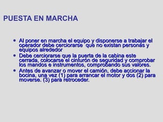 PUESTA EN MARCHA
● Al poner en marcha el equipo y disponerse a trabajar elAl poner en marcha el equipo y disponerse a trabajar el
operador debe cerciorarse que no existan personas yoperador debe cerciorarse que no existan personas y
equipos alrededorequipos alrededor
● Debe cerciorarse que la puerta de la cabina esteDebe cerciorarse que la puerta de la cabina este
cerrada, colocarse el cinturón de seguridad y comprobarcerrada, colocarse el cinturón de seguridad y comprobar
los mandos e instrumentos, comprobando sus valores.los mandos e instrumentos, comprobando sus valores.
● Antes de avanzar o mover el camión, debe accionar laAntes de avanzar o mover el camión, debe accionar la
bocina, una vez (1) para arrancar el motor y dos (2) parabocina, una vez (1) para arrancar el motor y dos (2) para
moverse. (3) para retroceder.moverse. (3) para retroceder.
 