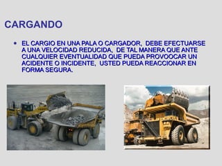 CARGANDO
● EL CARGIO EN UNA PALA O CARGADOR, DEBE EFECTUARSEEL CARGIO EN UNA PALA O CARGADOR, DEBE EFECTUARSE
A UNA VELOCIDAD REDUCIDA, DE TAL MANERA QUE ANTEA UNA VELOCIDAD REDUCIDA, DE TAL MANERA QUE ANTE
CUALQUIER EVENTUALIDAD QUE PUEDA PROVOOCAR UNCUALQUIER EVENTUALIDAD QUE PUEDA PROVOOCAR UN
ACIDENTE O INCIDENTE, USTED PUEDA REACCIONAR ENACIDENTE O INCIDENTE, USTED PUEDA REACCIONAR EN
FORMA SEGURA.FORMA SEGURA.
 